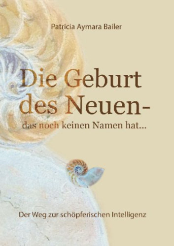 Bailer, Patricia Aymara: Die Geburt des Neuen, das noch keinen Namen hat ...  Die Welt neu denken und freudvolle, kreative MitgestalterIn werden in dieser neuen Zeit idegen