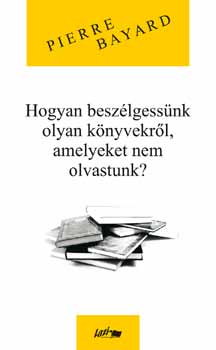 Pierre Bayard: Hogyan beszélgessünk olyan könyvekről, amelyeket nem olvastunk? könyv