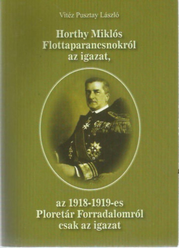 Vitéz Pusztay László: Horthy Miklós Flottaparancsnokról az igazat, az 1918-1919-es Ploretár Forradalomról csak az igazat antikvár