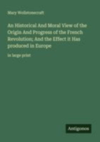 Wollstonecraft, Mary: An Historical And Moral View of the Origin And Progress of the French Revolution; And the Effect it Has produced in Europe idegen
