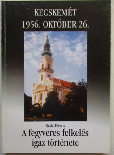 Bátki Ferenc Kecskemét 1956. október 26- A fegyveres felkelés igaz története antikvár